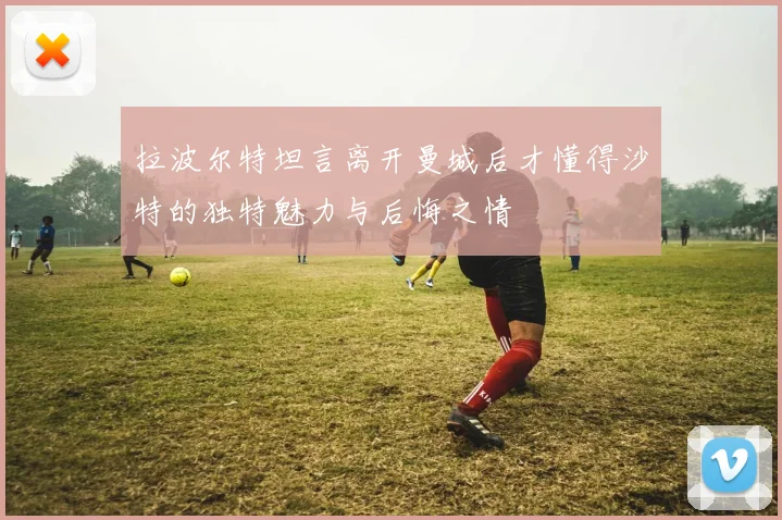 拉波尔特坦言离开曼城后才懂得沙特的独特魅力与后悔之情