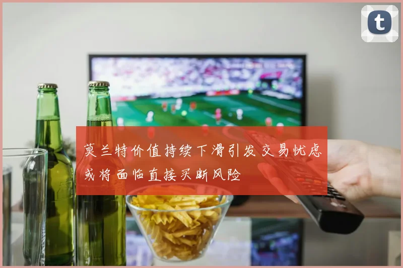 莫兰特价值持续下滑引发交易忧虑或将面临直接买断风险