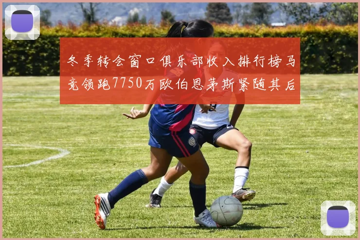 冬季转会窗口俱乐部收入排行榜马竞领跑7750万欧伯恩茅斯紧随其后7200万欧