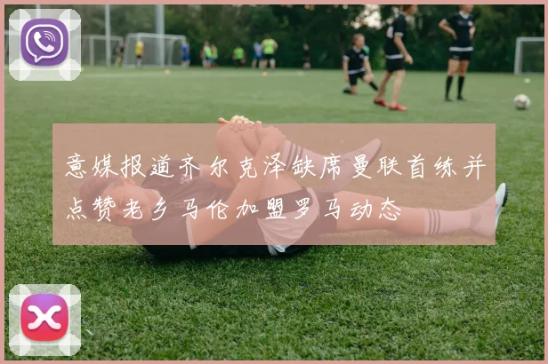 意媒报道齐尔克泽缺席曼联首练并点赞老乡马伦加盟罗马动态