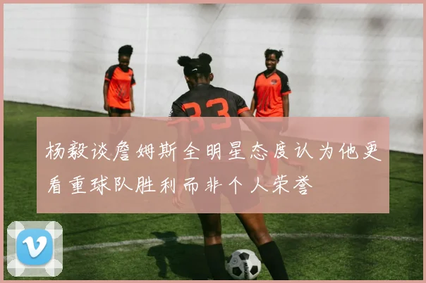 杨毅谈詹姆斯全明星态度认为他更看重球队胜利而非个人荣誉
