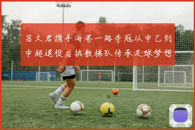 吕文君携手海港一路夺冠从中乙到中超退役后执教梯队传承足球梦想