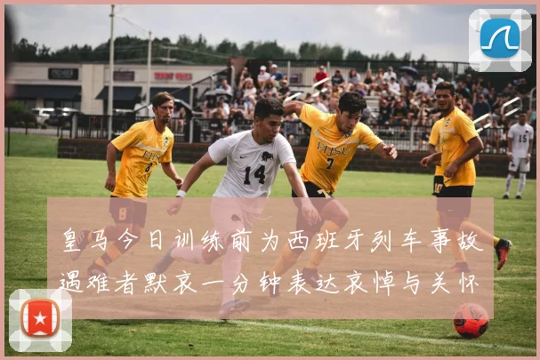 皇马今日训练前为西班牙列车事故遇难者默哀一分钟表达哀悼与关怀