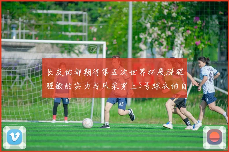 长友佑都期待第五次世界杯展现猩猩般的实力与风采穿上5号球衣的自豪感