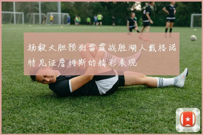 杨毅大胆预测雷霆战胜湖人戴格诺特见证詹姆斯的精彩表现