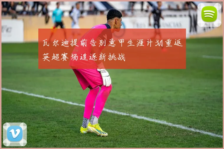瓦尔迪提前告别意甲生涯计划重返英超赛场追逐新挑战