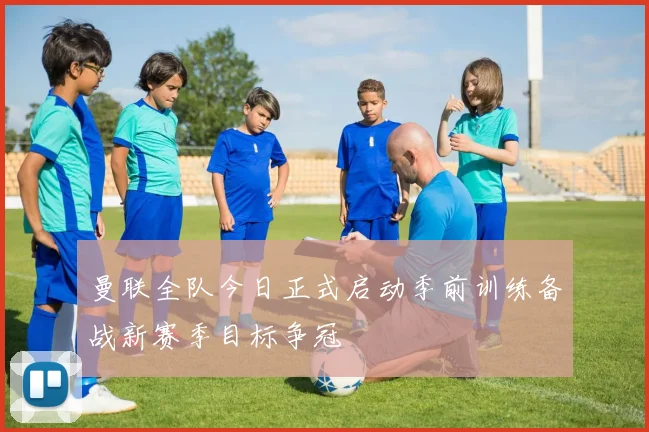 曼联全队今日正式启动季前训练备战新赛季目标争冠
