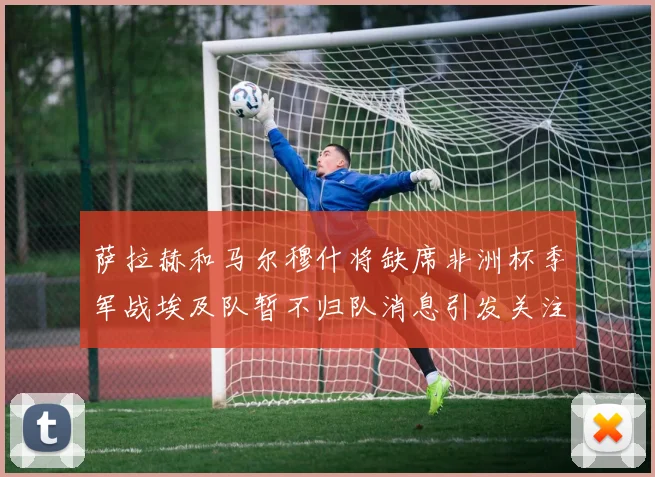 萨拉赫和马尔穆什将缺席非洲杯季军战埃及队暂不归队消息引发关注