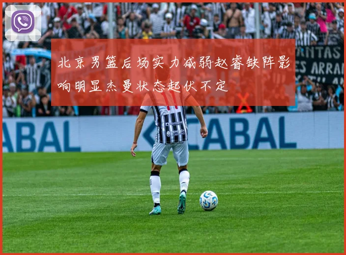 北京男篮后场实力减弱赵睿缺阵影响明显杰曼状态起伏不定