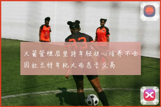 火箭管理层坚持年轻核心培养不会因杜兰特年纪大而急于交易