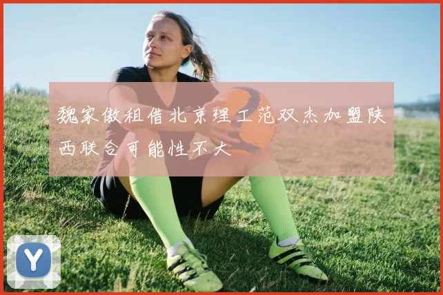 魏家傲租借北京理工范双杰加盟陕西联合可能性不大