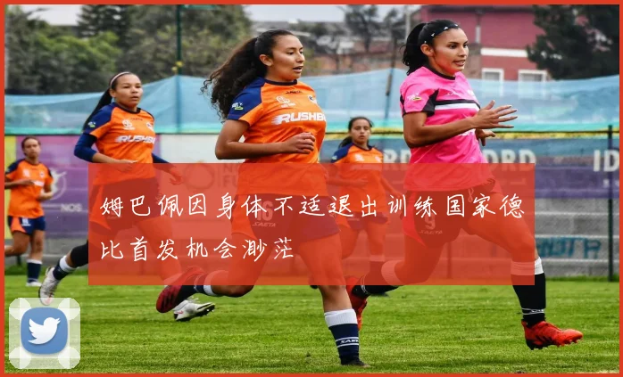 姆巴佩因身体不适退出训练国家德比首发机会渺茫