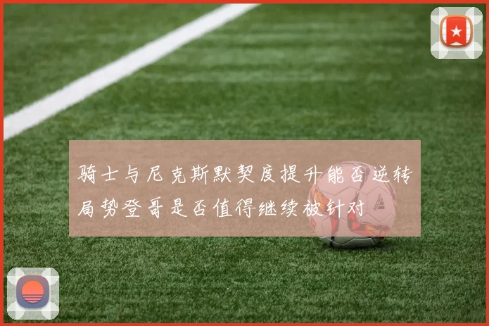 骑士与尼克斯默契度提升能否逆转局势登哥是否值得继续被针对