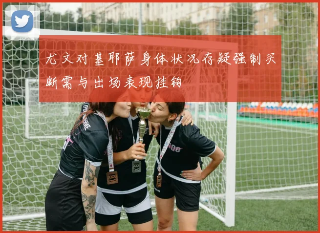 尤文对基耶萨身体状况存疑强制买断需与出场表现挂钩
