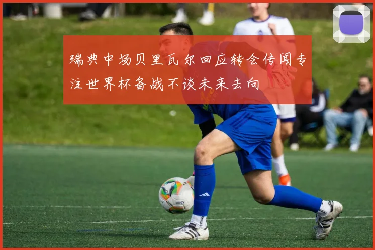 瑞典中场贝里瓦尔回应转会传闻专注世界杯备战不谈未来去向