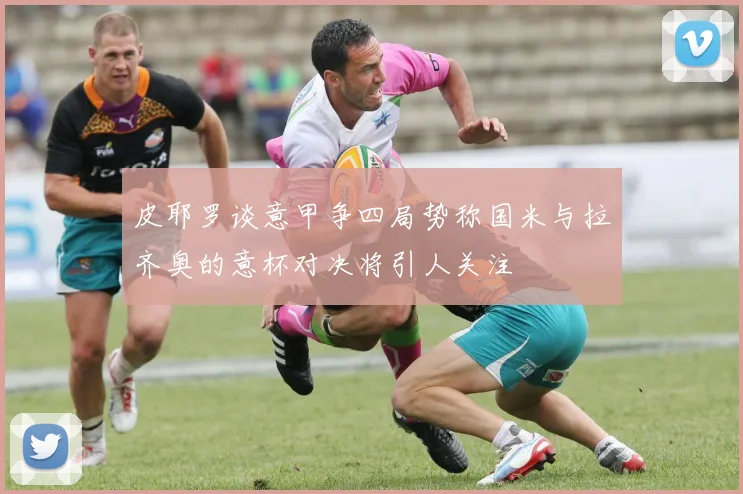 皮耶罗谈意甲争四局势称国米与拉齐奥的意杯对决将引人关注