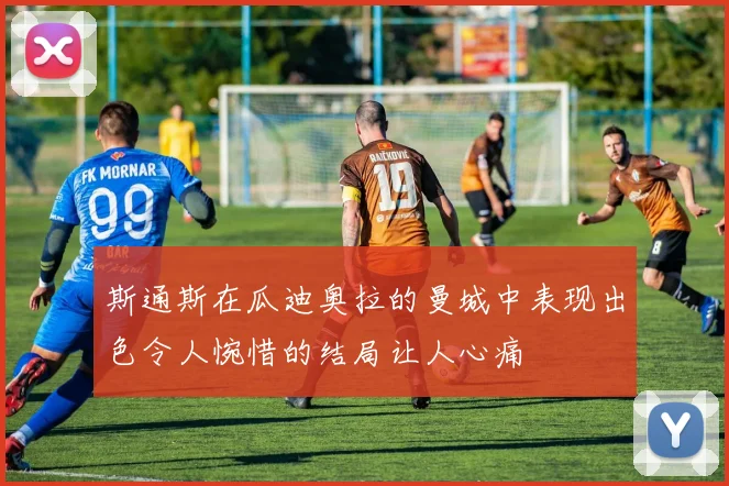 斯通斯在瓜迪奥拉的曼城中表现出色令人惋惜的结局让人心痛