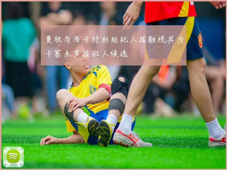 曼联与洛卡特利经纪人接触视其为卡塞米罗接班人候选