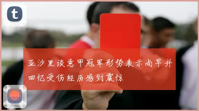 亚沙里谈意甲冠军形势表示尚早并回忆受伤经历感到震惊