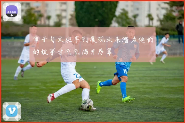 华子与文班早到展现未来潜力他们的故事才刚刚揭开序幕