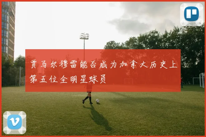 贾马尔穆雷能否成为加拿大历史上第五位全明星球员