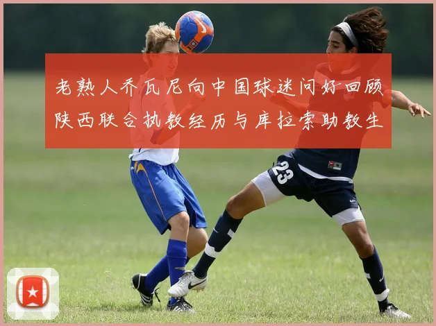 老熟人乔瓦尼向中国球迷问好回顾陕西联合执教经历与库拉索助教生活