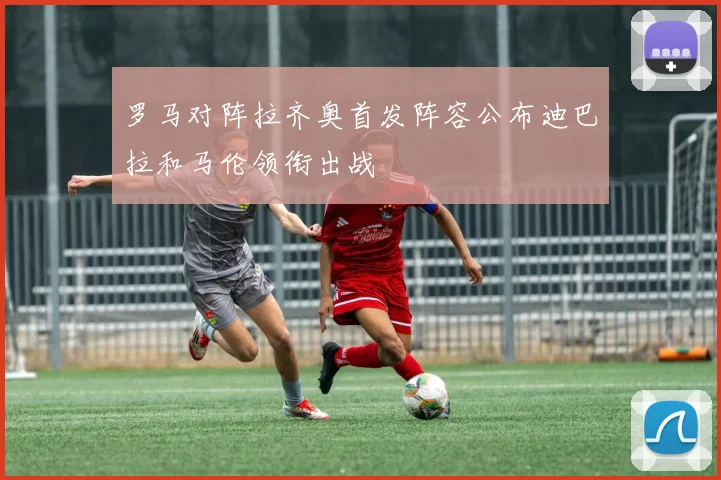 罗马对阵拉齐奥首发阵容公布迪巴拉和马伦领衔出战